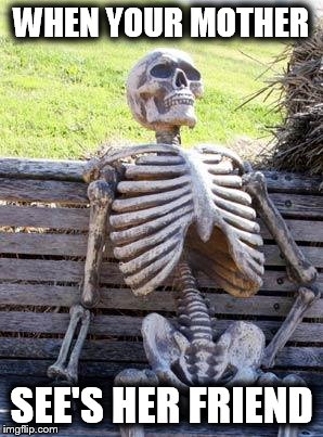 Waiting Skeleton | WHEN YOUR MOTHER; SEE'S HER FRIEND | image tagged in memes,waiting skeleton | made w/ Imgflip meme maker