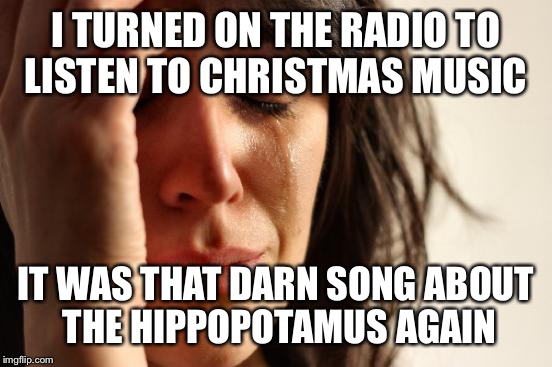 Only A Hippopotamus Would Do... | I TURNED ON THE RADIO TO LISTEN TO CHRISTMAS MUSIC; IT WAS THAT DARN SONG ABOUT THE HIPPOPOTAMUS AGAIN | image tagged in memes,first world problems | made w/ Imgflip meme maker