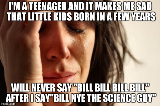 First World Problems | I'M A TEENAGER AND IT MAKES ME SAD THAT LITTLE KIDS BORN IN A FEW YEARS; WILL NEVER SAY "BILL BILL BILL BILL" AFTER I SAY"BILL NYE THE SCIENCE GUY" | image tagged in memes,first world problems | made w/ Imgflip meme maker