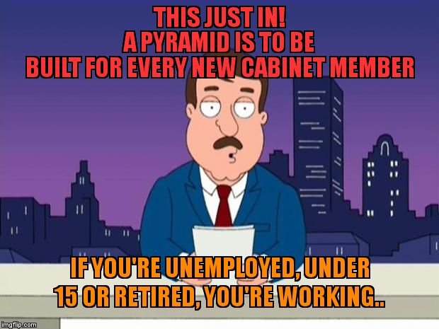 Tom Tucker | THIS JUST IN!                             A PYRAMID IS TO BE BUILT FOR EVERY NEW CABINET MEMBER; IF YOU'RE UNEMPLOYED, UNDER 15 OR RETIRED, YOU'RE WORKING.. | image tagged in tom tucker | made w/ Imgflip meme maker