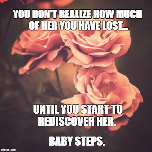 Beautiful Vintage Flowers | YOU DON'T REALIZE HOW MUCH OF HER YOU HAVE LOST... UNTIL YOU START TO 
REDISCOVER HER. BABY STEPS. | image tagged in beautiful vintage flowers | made w/ Imgflip meme maker