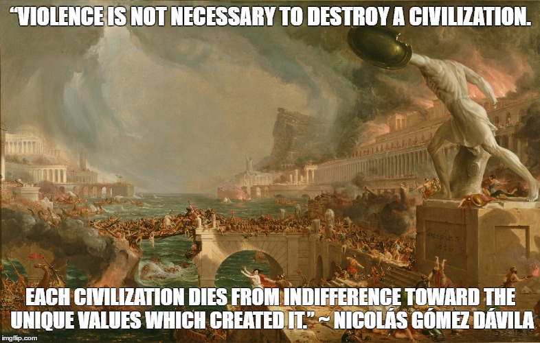 “VIOLENCE IS NOT NECESSARY TO DESTROY A CIVILIZATION. EACH CIVILIZATION DIES FROM
INDIFFERENCE TOWARD THE UNIQUE VALUES WHICH CREATED IT.” ~ NICOLÁS GÓMEZ DÁVILA | image tagged in fall of empire | made w/ Imgflip meme maker