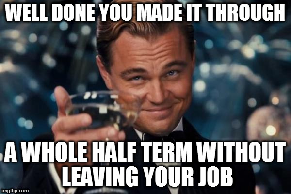 Leonardo Dicaprio Cheers Meme | WELL DONE YOU MADE IT THROUGH; A WHOLE HALF TERM WITHOUT LEAVING YOUR JOB | image tagged in memes,leonardo dicaprio cheers | made w/ Imgflip meme maker