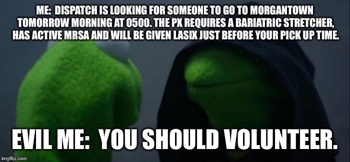 Evil Kermit Meme | ME:  DISPATCH IS LOOKING FOR SOMEONE TO GO TO MORGANTOWN TOMORROW MORNING AT 0500. THE PX REQUIRES A BARIATRIC STRETCHER, HAS ACTIVE MRSA AND WILL BE GIVEN LASIX JUST BEFORE YOUR PICK UP TIME. EVIL ME:  YOU SHOULD VOLUNTEER. | image tagged in evil kermit | made w/ Imgflip meme maker