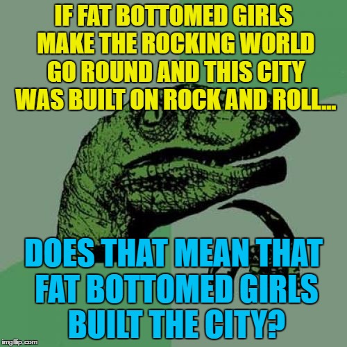 A bit clumsy but I know what I mean... :) | IF FAT BOTTOMED GIRLS MAKE THE ROCKING WORLD GO ROUND AND THIS CITY WAS BUILT ON ROCK AND ROLL... DOES THAT MEAN THAT FAT BOTTOMED GIRLS BUILT THE CITY? | image tagged in memes,philosoraptor,fat bottomed girls,we built this city on rock and roll,music,80s music | made w/ Imgflip meme maker