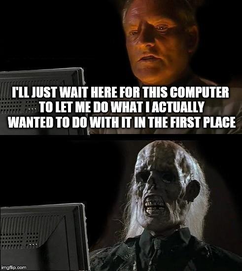 I'll Just Wait Here... because computers act on their own | I'LL JUST WAIT HERE FOR THIS COMPUTER TO LET ME DO WHAT I ACTUALLY WANTED TO DO WITH IT IN THE FIRST PLACE | image tagged in memes,ill just wait here,computer malfunctions | made w/ Imgflip meme maker