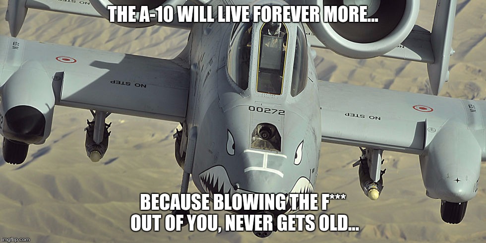 never gets old... | THE A-10 WILL LIVE FOREVER MORE... BECAUSE BLOWING THE F*** OUT OF YOU, NEVER GETS OLD... | image tagged in fighter jet,america,memes | made w/ Imgflip meme maker
