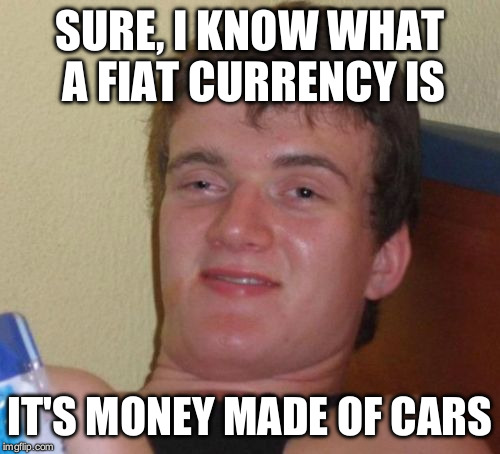 I mean, nobody's gonna get the joke, but I like it, dammit.  | SURE, I KNOW WHAT A FIAT CURRENCY IS; IT'S MONEY MADE OF CARS | image tagged in memes,10 guy | made w/ Imgflip meme maker