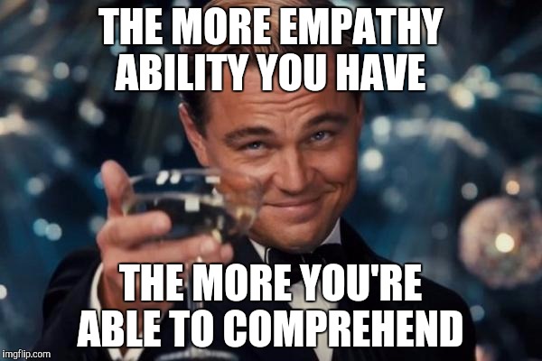 Leonardo Dicaprio Cheers | THE MORE EMPATHY ABILITY YOU HAVE; THE MORE YOU'RE ABLE TO COMPREHEND | image tagged in memes,leonardo dicaprio cheers | made w/ Imgflip meme maker