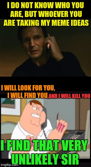 heheheee | I DO NOT KNOW WHO YOU ARE, BUT WHOEVER YOU ARE TAKING MY MEME IDEAS; I WILL LOOK FOR YOU, I WILL FIND YOU, AND I WILL KILL YOU; I FIND THAT VERY UNLIKELY SIR | image tagged in peter griffin,liam nelson,i  will kill you | made w/ Imgflip meme maker