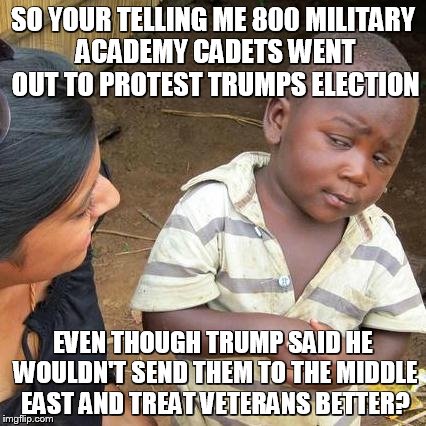 Third World Skeptical Kid | SO YOUR TELLING ME 800 MILITARY ACADEMY CADETS WENT OUT TO PROTEST TRUMPS ELECTION; EVEN THOUGH TRUMP SAID HE WOULDN'T SEND THEM TO THE MIDDLE EAST AND TREAT VETERANS BETTER? | image tagged in memes,third world skeptical kid | made w/ Imgflip meme maker