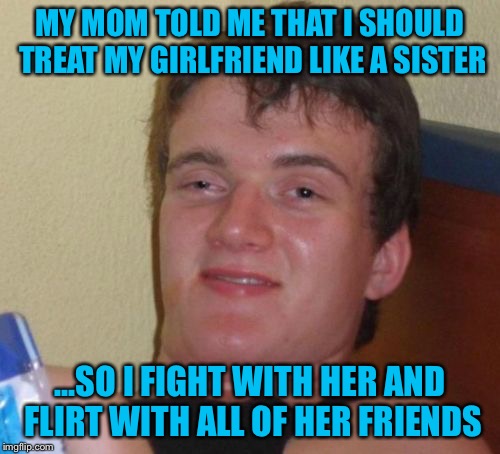 10 Guy knows how to treat a woman! | MY MOM TOLD ME THAT I SHOULD TREAT MY GIRLFRIEND LIKE A SISTER; ...SO I FIGHT WITH HER AND FLIRT WITH ALL OF HER FRIENDS | image tagged in memes,10 guy,funny,girlfriend,sister,flirt | made w/ Imgflip meme maker