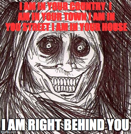 Unwanted House Guest | I AM IN YOUR COUNTRY

I AM IN YOUR TOWN I AM IN YOU STREET
I AM IN YOUR HOUSE; I AM RIGHT BEHIND YOU | image tagged in memes,unwanted house guest | made w/ Imgflip meme maker