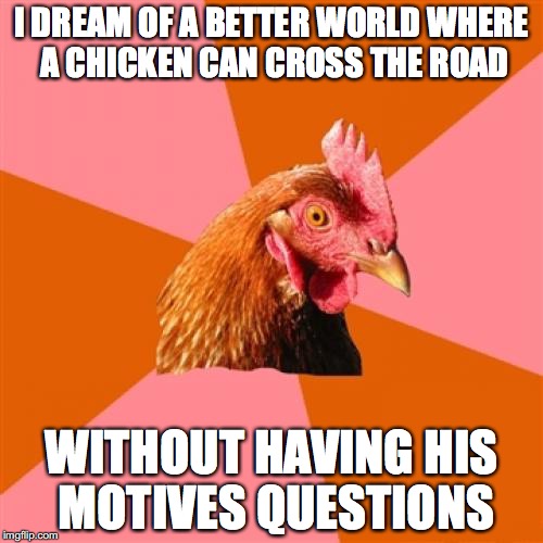 Anti Joke Chicken | I DREAM OF A BETTER WORLD WHERE A CHICKEN CAN CROSS THE ROAD; WITHOUT HAVING HIS MOTIVES QUESTIONS | image tagged in memes,anti joke chicken | made w/ Imgflip meme maker