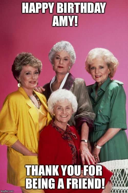 Golden Girls |  HAPPY BIRTHDAY AMY! THANK YOU FOR BEING A FRIEND! | image tagged in golden girls | made w/ Imgflip meme maker