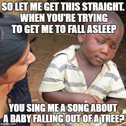 Third World Skeptical Kid Meme | SO LET ME GET THIS STRAIGHT. WHEN YOU'RE TRYING TO GET ME TO FALL ASLEEP; YOU SING ME A SONG ABOUT A BABY FALLING OUT OF A TREE? | image tagged in memes,third world skeptical kid | made w/ Imgflip meme maker