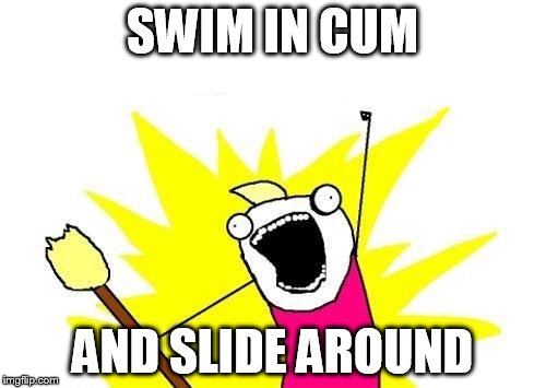 X All The Y Meme | SWIM IN CUM AND SLIDE AROUND | image tagged in memes,x all the y | made w/ Imgflip meme maker