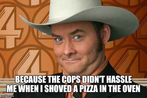 BECAUSE THE COPS DIDN'T HASSLE ME WHEN I SHOVED A PIZZA IN THE OVEN | made w/ Imgflip meme maker