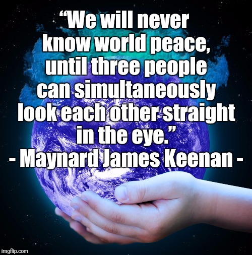 Children of Earth | “We will never know world peace, until three people can simultaneously look each other straight in the eye.” - Maynard James Keenan - | image tagged in peace,racial harmony,world peace,society,respect,humanity | made w/ Imgflip meme maker
