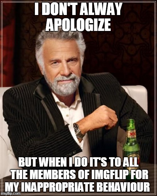 I'M SORRY! | I DON'T ALWAY APOLOGIZE; BUT WHEN I DO IT'S TO ALL THE MEMBERS OF IMGFLIP FOR MY INAPPROPRIATE BEHAVIOUR | image tagged in memes,the most interesting man in the world | made w/ Imgflip meme maker