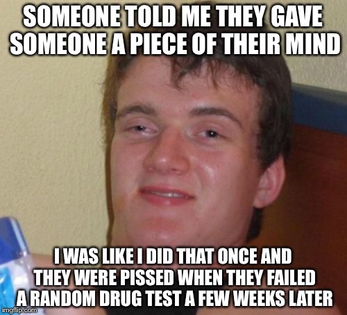 10 Guy Meme | SOMEONE TOLD ME THEY GAVE SOMEONE A PIECE OF THEIR MIND; I WAS LIKE I DID THAT ONCE AND THEY WERE PISSED WHEN THEY FAILED A RANDOM DRUG TEST A FEW WEEKS LATER | image tagged in memes,10 guy | made w/ Imgflip meme maker