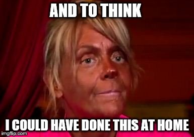 AND TO THINK I COULD HAVE DONE THIS AT HOME | made w/ Imgflip meme maker