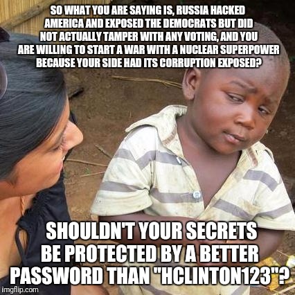 Third World Skeptical Kid Meme | SO WHAT YOU ARE SAYING IS, RUSSIA HACKED AMERICA AND EXPOSED THE DEMOCRATS BUT DID NOT ACTUALLY TAMPER WITH ANY VOTING, AND YOU ARE WILLING  | image tagged in memes,third world skeptical kid | made w/ Imgflip meme maker