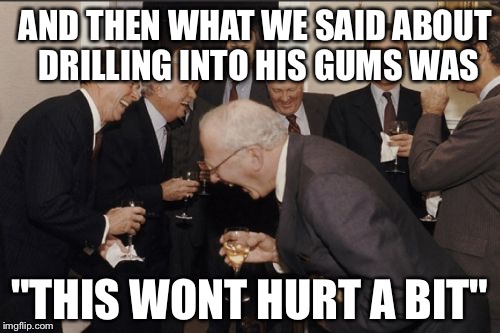 Laughing Men In Suits Meme |  AND THEN WHAT WE SAID ABOUT DRILLING INTO HIS GUMS WAS; "THIS WONT HURT A BIT" | image tagged in memes,laughing men in suits | made w/ Imgflip meme maker