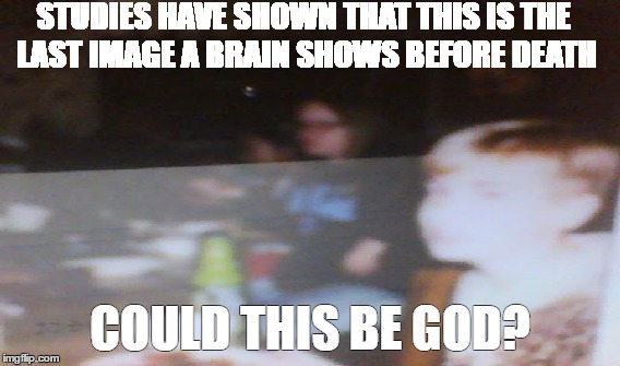 STUDIES HAVE SHOWN THAT THIS IS THE LAST IMAGE A BRAIN SHOWS BEFORE DEATH; COULD THIS BE GOD? | image tagged in god,funny memes | made w/ Imgflip meme maker