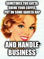 If you give your mom a coffee | SOMETIMES YOU GOTTA DRINK YOUR COFFEE, PUT ON SOME GANSTA RAP; AND HANDLE BUSINESS | image tagged in if you give your mom a coffee | made w/ Imgflip meme maker