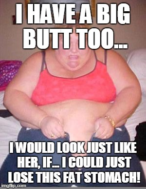 Fat lady pants | I HAVE A BIG BUTT TOO... I WOULD LOOK JUST LIKE HER, IF... I COULD JUST LOSE THIS FAT STOMACH! | image tagged in fat lady pants | made w/ Imgflip meme maker