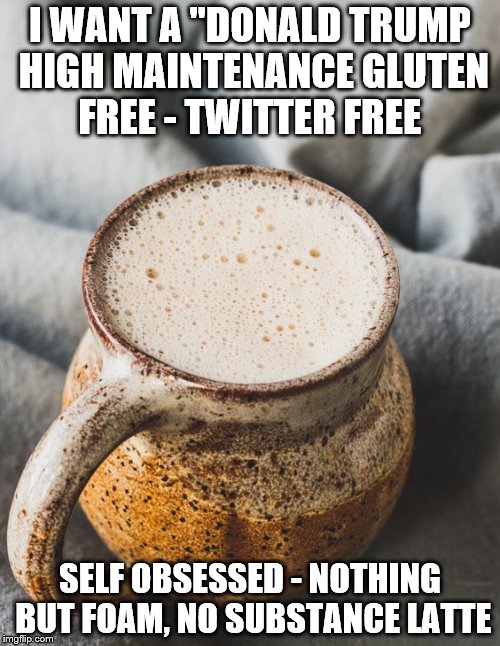 I WANT A "DONALD TRUMP HIGH MAINTENANCE GLUTEN FREE - TWITTER FREE; SELF OBSESSED - NOTHING BUT FOAM, NO SUBSTANCE LATTE | made w/ Imgflip meme maker