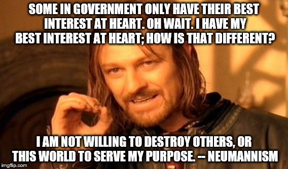 One Does Not Simply Meme | SOME IN GOVERNMENT ONLY HAVE THEIR BEST INTEREST AT HEART. OH WAIT. I HAVE MY BEST INTEREST AT HEART; HOW IS THAT DIFFERENT? I AM NOT WILLING TO DESTROY OTHERS, OR THIS WORLD TO SERVE MY PURPOSE.
-- NEUMANNISM | image tagged in memes,one does not simply | made w/ Imgflip meme maker