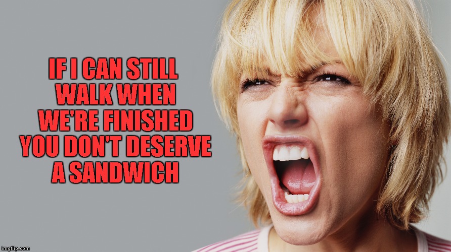 I hate to say it, but she's got a point!!! | IF I CAN STILL WALK WHEN WE'RE FINISHED YOU DON'T DESERVE A SANDWICH | image tagged in angry woman yelling,memes,truth,funny,where's my sandwich | made w/ Imgflip meme maker