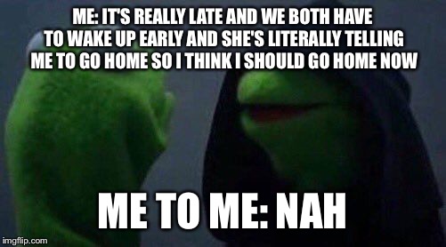 kermit me to me | ME: IT'S REALLY LATE AND WE BOTH HAVE TO WAKE UP EARLY AND SHE'S LITERALLY TELLING ME TO GO HOME SO I THINK I SHOULD GO HOME NOW; ME TO ME: NAH | image tagged in kermit me to me | made w/ Imgflip meme maker