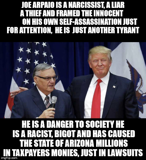 Sheriff Joe | JOE ARPAIO IS A NARCISSIST, A LIAR   A THIEF AND FRAMED THE INNOCENT               ON HIS OWN SELF-ASSASSINATION JUST FOR ATTENTION,  HE IS  JUST ANOTHER TYRANT; HE IS A DANGER TO SOCIETY HE IS A RACIST, BIGOT AND HAS CAUSED THE STATE OF ARIZONA MILLIONS IN TAXPAYERS MONIES, JUST IN LAWSUITS | image tagged in sheriff joe | made w/ Imgflip meme maker