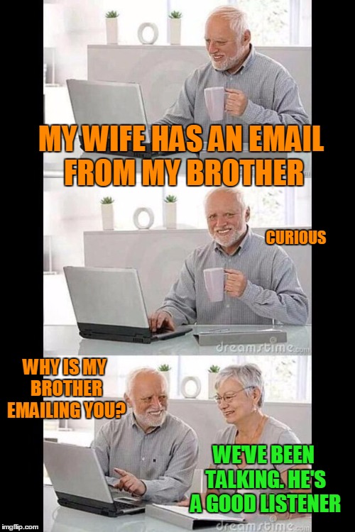 Oh Brother where art thou. | MY WIFE HAS AN EMAIL FROM MY BROTHER; CURIOUS; WHY IS MY BROTHER EMAILING YOU? WE'VE BEEN TALKING. HE'S A GOOD LISTENER | image tagged in hide the pain harold | made w/ Imgflip meme maker