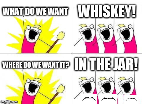 No time to edit, must be at work in 10 mins, use your imagination! <3 Bye. | WHAT DO WE WANT; WHISKEY! IN THE JAR! WHERE DO WE WANT IT? | image tagged in memes,what do we want | made w/ Imgflip meme maker