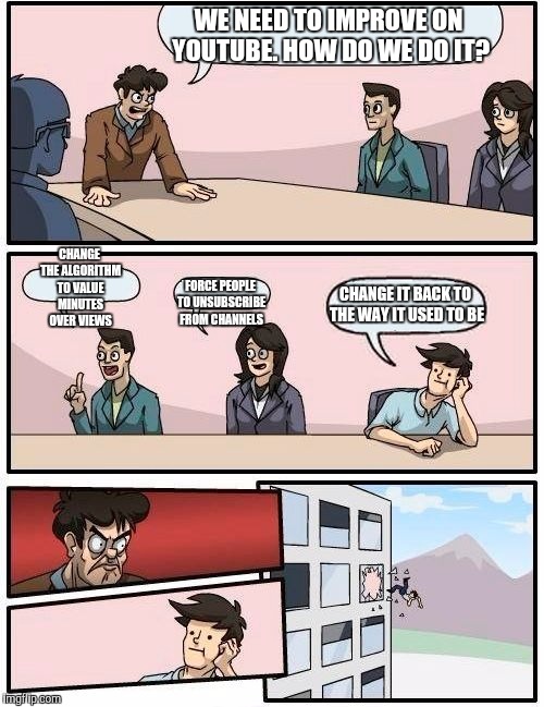 Boardroom Meeting Suggestion Meme | WE NEED TO IMPROVE ON YOUTUBE. HOW DO WE DO IT? CHANGE THE ALGORITHM TO VALUE MINUTES OVER VIEWS; FORCE PEOPLE TO UNSUBSCRIBE FROM CHANNELS; CHANGE IT BACK TO THE WAY IT USED TO BE | image tagged in memes,boardroom meeting suggestion | made w/ Imgflip meme maker
