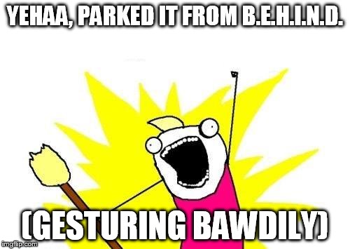 X All The Y Meme | YEHAA, PARKED IT FROM B.E.H.I.N.D. (GESTURING BAWDILY) | image tagged in memes,x all the y | made w/ Imgflip meme maker