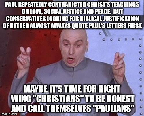 Dr Evil Laser Meme | PAUL REPEATEDLY CONTRADICTED CHRIST'S TEACHINGS ON LOVE, SOCIAL JUSTICE AND PEACE.  BUT CONSERVATIVES LOOKING FOR BIBLICAL JUSTIFICATION OF HATRED ALMOST ALWAYS QUOTE PAUL'S LETTERS FIRST. MAYBE IT'S TIME FOR RIGHT WING "CHRISTIANS" TO BE HONEST AND CALL THEMSELVES "PAULIANS" | image tagged in memes,dr evil laser | made w/ Imgflip meme maker