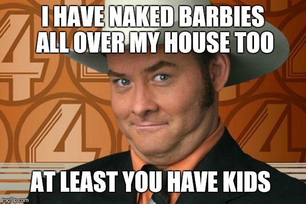 I HAVE NAKED BARBIES ALL OVER MY HOUSE TOO AT LEAST YOU HAVE KIDS | made w/ Imgflip meme maker