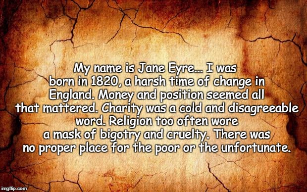 background | My name is Jane Eyre... I was born in 1820, a harsh time of change in England. Money and position seemed all that mattered. Charity was a cold and disagreeable word. Religion too often wore a mask of bigotry and cruelty. There was no proper place for the poor or the unfortunate. | image tagged in background | made w/ Imgflip meme maker