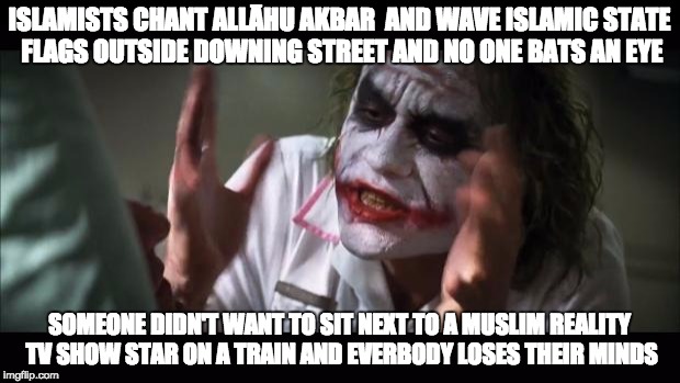 reality tv vs reality | ISLAMISTS CHANT ALLĀHU AKBAR  AND WAVE ISLAMIC STATE FLAGS OUTSIDE DOWNING STREET AND NO ONE BATS AN EYE; SOMEONE DIDN'T WANT TO SIT NEXT TO A MUSLIM REALITY TV SHOW STAR ON A TRAIN AND EVERBODY LOSES THEIR MINDS | image tagged in memes,and everybody loses their minds | made w/ Imgflip meme maker