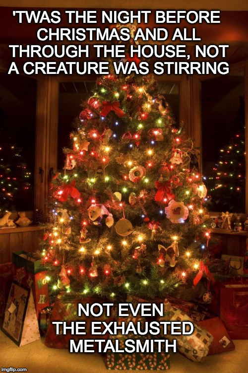 Christmas Tree | 'TWAS THE NIGHT BEFORE CHRISTMAS AND ALL THROUGH THE HOUSE, NOT A CREATURE WAS STIRRING; NOT EVEN THE EXHAUSTED METALSMITH | image tagged in christmas tree | made w/ Imgflip meme maker