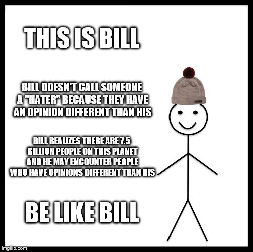 Be Like Bill | THIS IS BILL; BILL DOESN'T CALL SOMEONE A "HATER" BECAUSE THEY HAVE AN OPINION DIFFERENT THAN HIS; BILL REALIZES THERE ARE 7.5 BILLION PEOPLE ON THIS PLANET AND HE MAY ENCOUNTER PEOPLE WHO HAVE OPINIONS DIFFERENT THAN HIS; BE LIKE BILL | image tagged in memes,be like bill | made w/ Imgflip meme maker