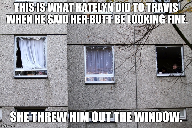  THIS IS WHAT KATELYN DID TO TRAVIS WHEN HE SAID HER BUTT BE LOOKING FINE. SHE THREW HIM OUT THE WINDOW. | image tagged in broken window | made w/ Imgflip meme maker