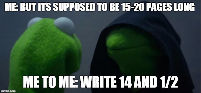 Evil Kermit | ME: BUT ITS SUPPOSED TO BE 15-20 PAGES LONG; ME TO ME: WRITE 14 AND 1/2 | image tagged in evil kermit | made w/ Imgflip meme maker