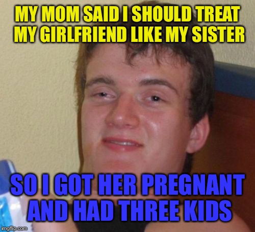 10 Guy Meme | MY MOM SAID I SHOULD TREAT MY GIRLFRIEND LIKE MY SISTER SO I GOT HER PREGNANT AND HAD THREE KIDS | image tagged in memes,10 guy | made w/ Imgflip meme maker