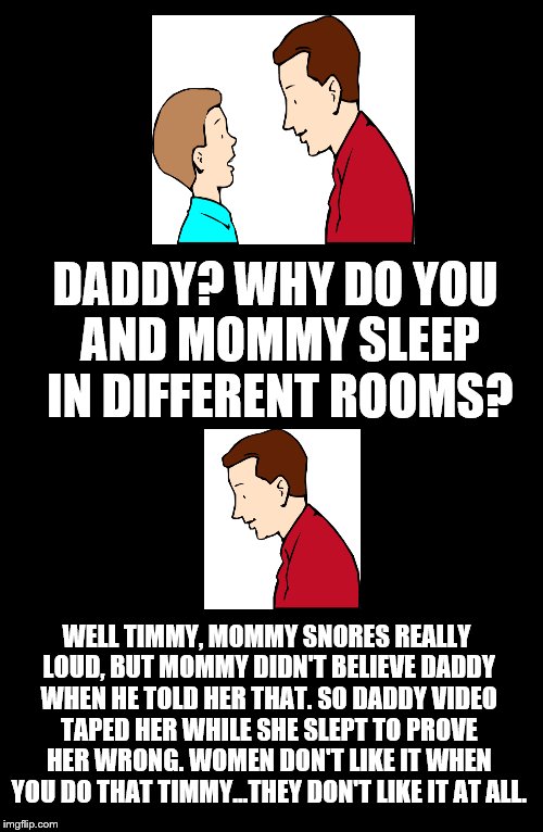 Father To Son. #15 | DADDY? WHY DO YOU AND MOMMY SLEEP IN DIFFERENT ROOMS? WELL TIMMY, MOMMY SNORES REALLY LOUD, BUT MOMMY DIDN'T BELIEVE DADDY WHEN HE TOLD HER THAT. SO DADDY VIDEO TAPED HER WHILE SHE SLEPT TO PROVE HER WRONG. WOMEN DON'T LIKE IT WHEN YOU DO THAT TIMMY...THEY DON'T LIKE IT AT ALL. | image tagged in father to son,timmy,timmy's dad,snoring,mommy,15 | made w/ Imgflip meme maker